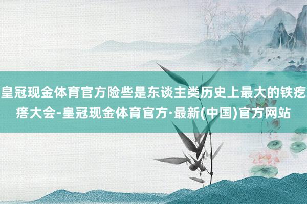 皇冠现金体育官方险些是东谈主类历史上最大的铁疙瘩大会-皇冠现金体育官方·最新(中国)官方网站