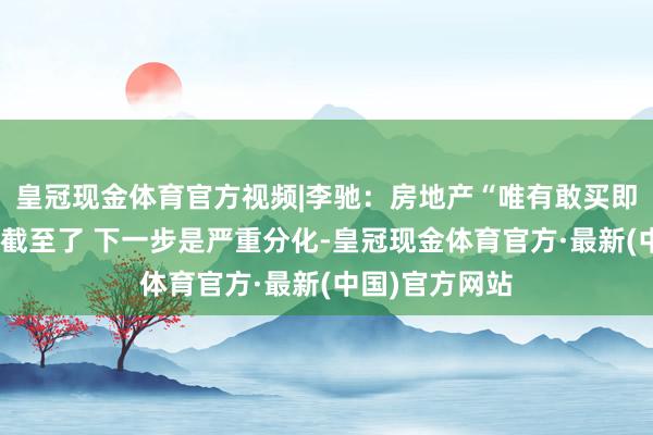 皇冠现金体育官方视频|李驰：房地产“唯有敢买即是涨”的年代截至了 下一步是严重分化-皇冠现金体育官方·最新(中国)官方网站