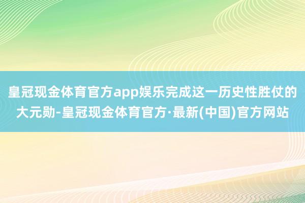 皇冠现金体育官方app娱乐完成这一历史性胜仗的大元勋-皇冠现金体育官方·最新(中国)官方网站