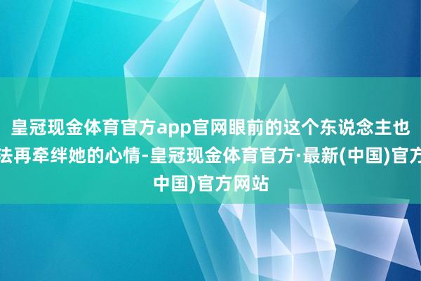 皇冠现金体育官方app官网眼前的这个东说念主也曾无法再牵绊她的心情-皇冠现金体育官方·最新(中国)官方网站