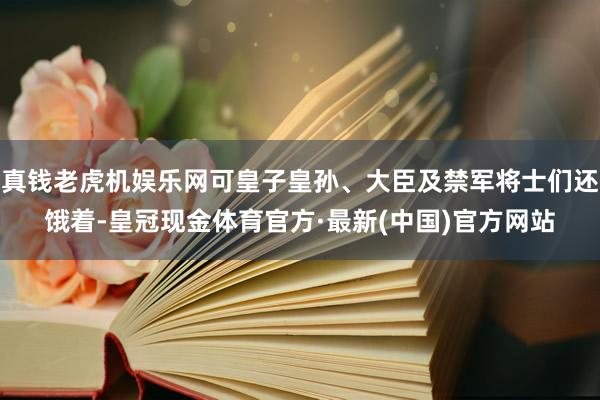 真钱老虎机娱乐网可皇子皇孙、大臣及禁军将士们还饿着-皇冠现金体育官方·最新(中国)官方网站