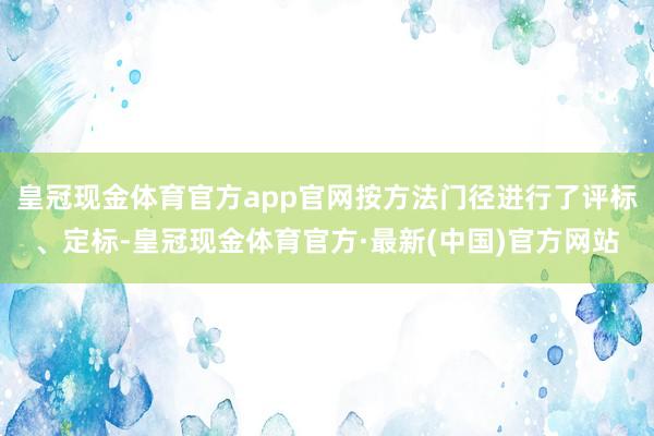 皇冠现金体育官方app官网按方法门径进行了评标、定标-皇冠现金体育官方·最新(中国)官方网站