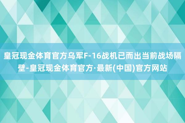 皇冠现金体育官方乌军F-16战机已而出当前战场隔壁-皇冠现金体育官方·最新(中国)官方网站