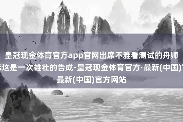 皇冠现金体育官方app官网出席不雅看测试的舟师部长告示这是一次雄壮的告成-皇冠现金体育官方·最新(中国)官方网站