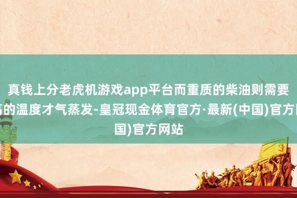 真钱上分老虎机游戏app平台而重质的柴油则需要更高的温度才气蒸发-皇冠现金体育官方·最新(中国)官方网站