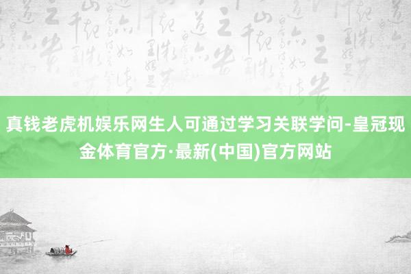 真钱老虎机娱乐网生人可通过学习关联学问-皇冠现金体育官方·最新(中国)官方网站