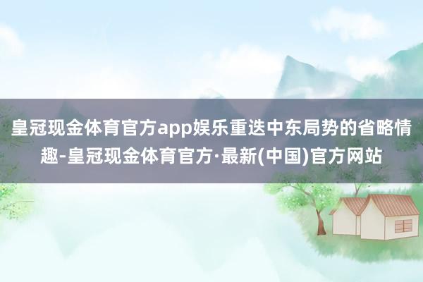 皇冠现金体育官方app娱乐重迭中东局势的省略情趣-皇冠现金体育官方·最新(中国)官方网站