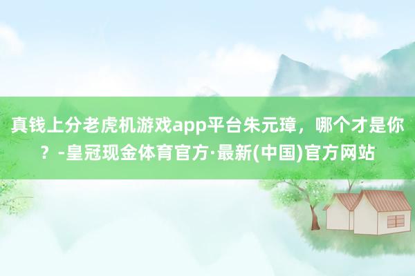 真钱上分老虎机游戏app平台朱元璋，哪个才是你？-皇冠现金体育官方·最新(中国)官方网站