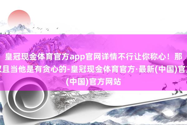 皇冠现金体育官方app官网详情不行让你称心！那咱们权且当他是有贪心的-皇冠现金体育官方·最新(中国)官方网站