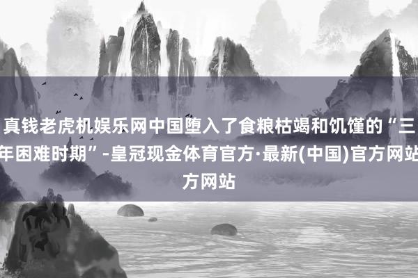 真钱老虎机娱乐网中国堕入了食粮枯竭和饥馑的“三年困难时期”-皇冠现金体育官方·最新(中国)官方网站