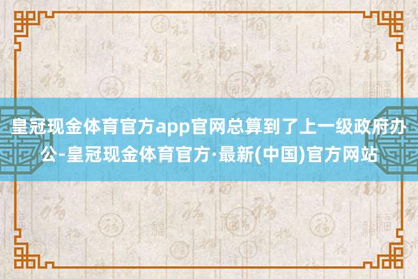 皇冠现金体育官方app官网总算到了上一级政府办公-皇冠现金体育官方·最新(中国)官方网站