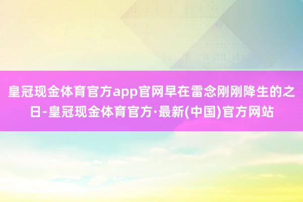 皇冠现金体育官方app官网早在雷念刚刚降生的之日-皇冠现金体育官方·最新(中国)官方网站