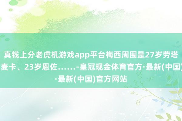 真钱上分老虎机游戏app平台梅西周围是27岁劳塔罗、25岁麦卡、23岁恩佐……-皇冠现金体育官方·最新(中国)官方网站