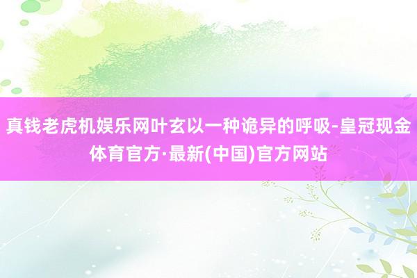 真钱老虎机娱乐网叶玄以一种诡异的呼吸-皇冠现金体育官方·最新(中国)官方网站