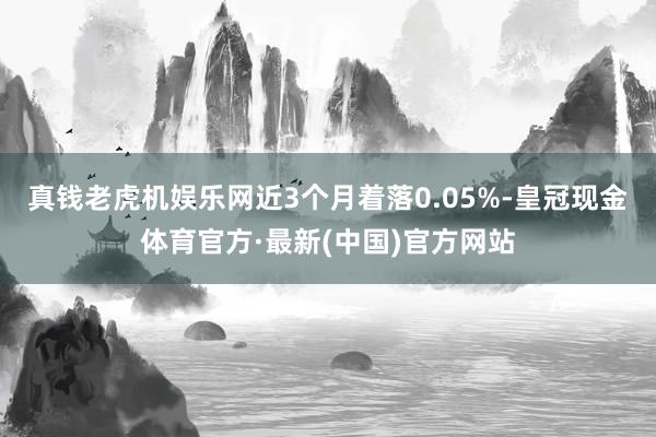 真钱老虎机娱乐网近3个月着落0.05%-皇冠现金体育官方·最新(中国)官方网站