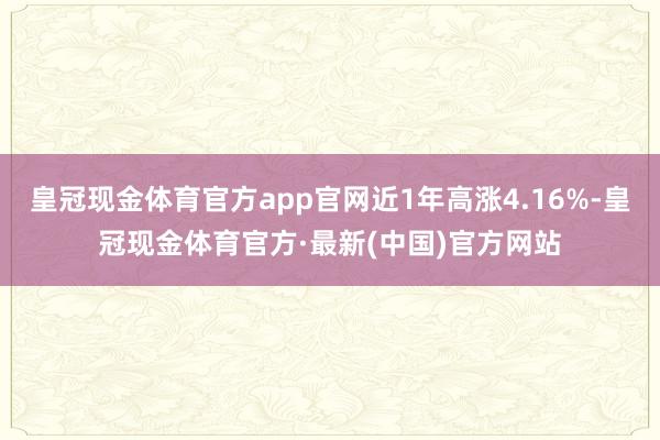 皇冠现金体育官方app官网近1年高涨4.16%-皇冠现金体育官方·最新(中国)官方网站