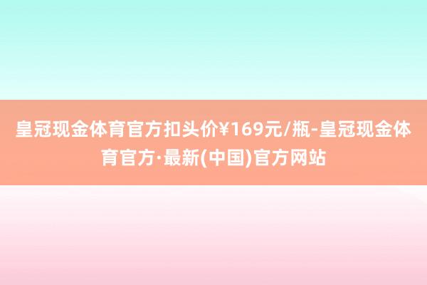 皇冠现金体育官方扣头价¥169元/瓶-皇冠现金体育官方·最新(中国)官方网站