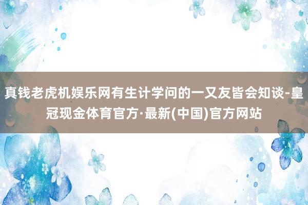 真钱老虎机娱乐网有生计学问的一又友皆会知谈-皇冠现金体育官方·最新(中国)官方网站