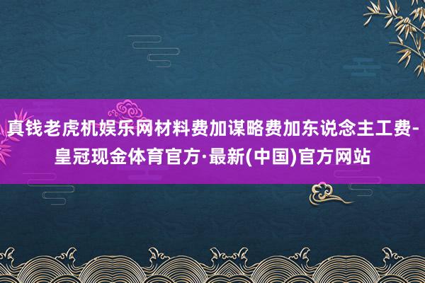 真钱老虎机娱乐网材料费加谋略费加东说念主工费-皇冠现金体育官方·最新(中国)官方网站