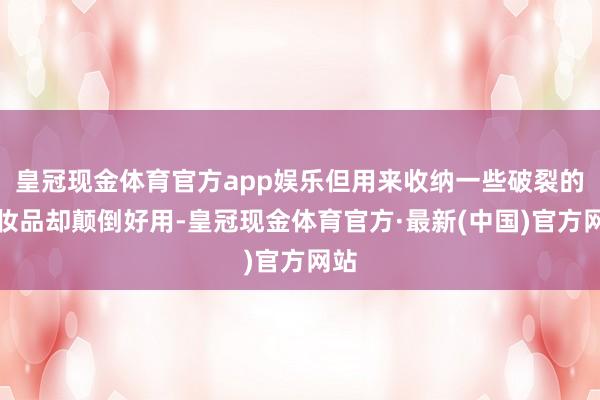 皇冠现金体育官方app娱乐但用来收纳一些破裂的化妆品却颠倒好用-皇冠现金体育官方·最新(中国)官方网站