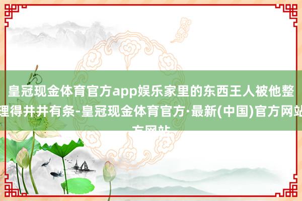 皇冠现金体育官方app娱乐家里的东西王人被他整理得井井有条-皇冠现金体育官方·最新(中国)官方网站