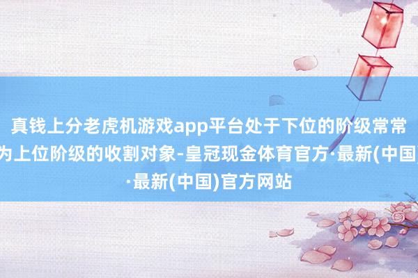 真钱上分老虎机游戏app平台处于下位的阶级常常更容易成为上位阶级的收割对象-皇冠现金体育官方·最新(中国)官方网站