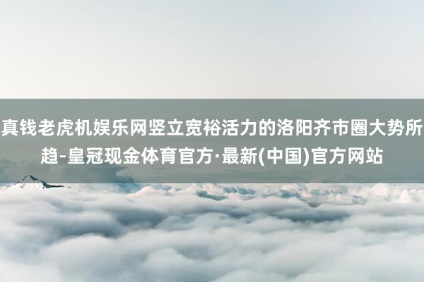 真钱老虎机娱乐网竖立宽裕活力的洛阳齐市圈大势所趋-皇冠现金体育官方·最新(中国)官方网站