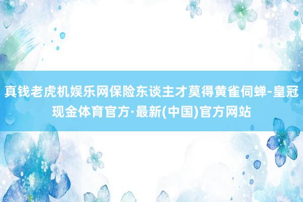 真钱老虎机娱乐网保险东谈主才莫得黄雀伺蝉-皇冠现金体育官方·最新(中国)官方网站