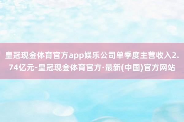 皇冠现金体育官方app娱乐公司单季度主营收入2.74亿元-皇冠现金体育官方·最新(中国)官方网站