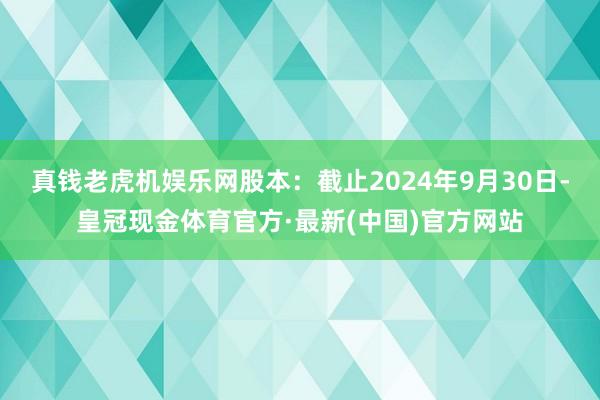 真钱老虎机娱乐网股本：截止2024年9月30日-皇冠现金体育官方·最新(中国)官方网站