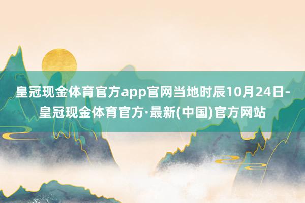 皇冠现金体育官方app官网当地时辰10月24日-皇冠现金体育官方·最新(中国)官方网站