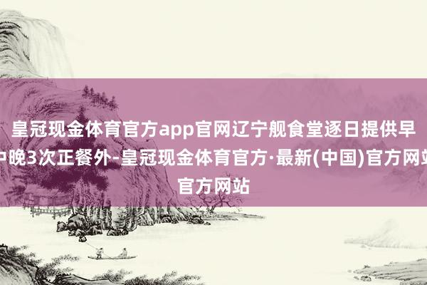 皇冠现金体育官方app官网辽宁舰食堂逐日提供早中晚3次正餐外-皇冠现金体育官方·最新(中国)官方网站