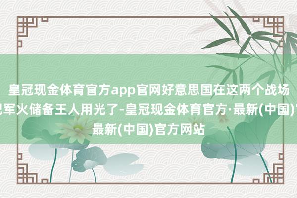 皇冠现金体育官方app官网好意思国在这两个战场上险些把军火储备王人用光了-皇冠现金体育官方·最新(中国)官方网站