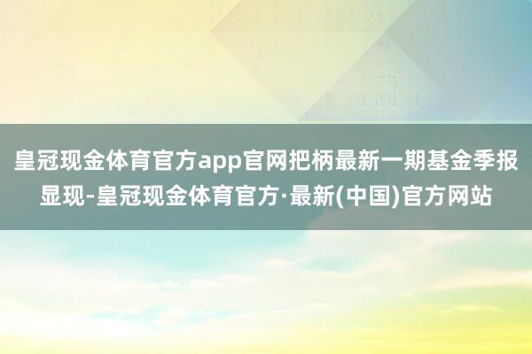 皇冠现金体育官方app官网把柄最新一期基金季报显现-皇冠现金体育官方·最新(中国)官方网站