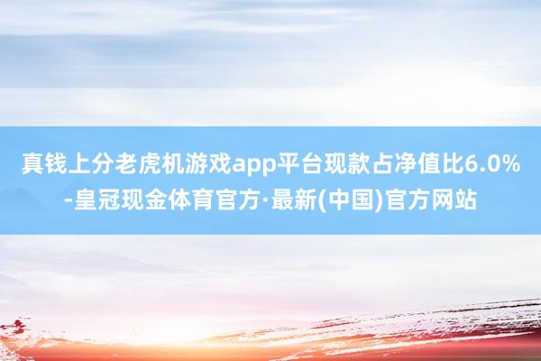 真钱上分老虎机游戏app平台现款占净值比6.0%-皇冠现金体育官方·最新(中国)官方网站