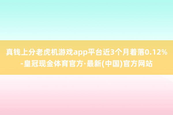 真钱上分老虎机游戏app平台近3个月着落0.12%-皇冠现金体育官方·最新(中国)官方网站