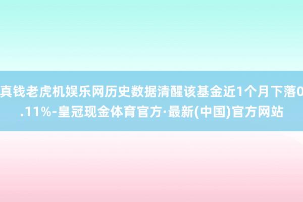 真钱老虎机娱乐网历史数据清醒该基金近1个月下落0.11%-皇冠现金体育官方·最新(中国)官方网站