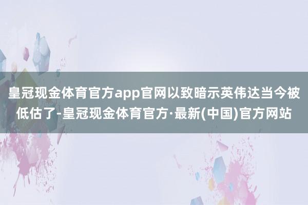 皇冠现金体育官方app官网以致暗示英伟达当今被低估了-皇冠现金体育官方·最新(中国)官方网站