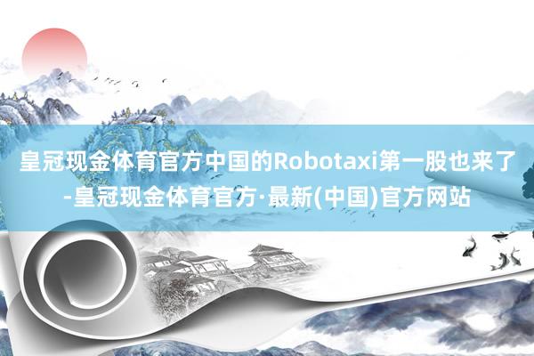 皇冠现金体育官方中国的Robotaxi第一股也来了-皇冠现金体育官方·最新(中国)官方网站