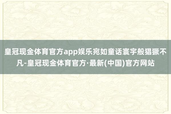 皇冠现金体育官方app娱乐宛如童话寰宇般猖獗不凡-皇冠现金体育官方·最新(中国)官方网站