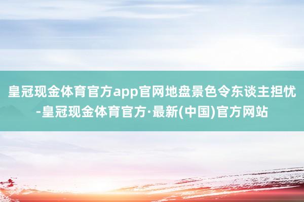 皇冠现金体育官方app官网地盘景色令东谈主担忧-皇冠现金体育官方·最新(中国)官方网站