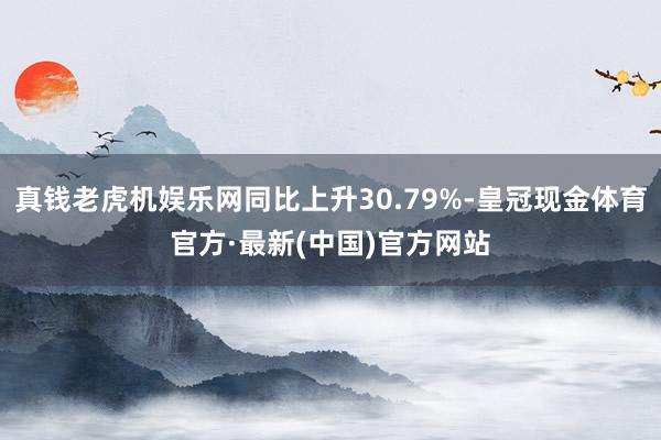 真钱老虎机娱乐网同比上升30.79%-皇冠现金体育官方·最新(中国)官方网站