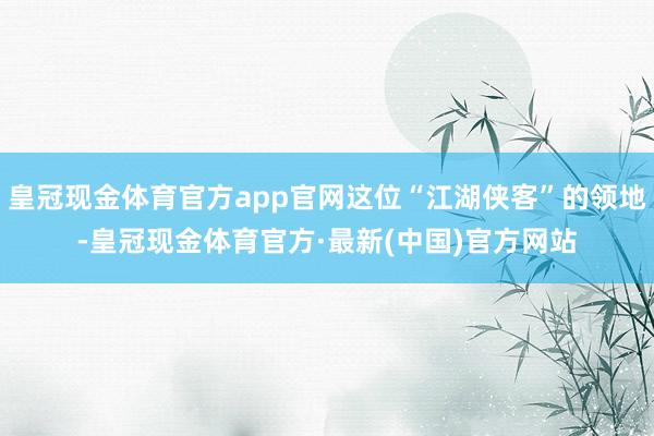 皇冠现金体育官方app官网这位“江湖侠客”的领地-皇冠现金体育官方·最新(中国)官方网站