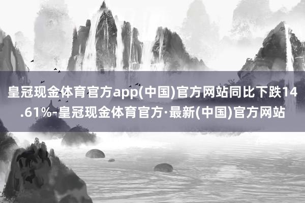 皇冠现金体育官方app(中国)官方网站同比下跌14.61%-皇冠现金体育官方·最新(中国)官方网站