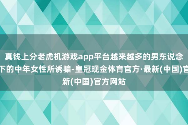 真钱上分老虎机游戏app平台越来越多的男东说念主被当下的中年女性所诱骗-皇冠现金体育官方·最新(中国)官方网站