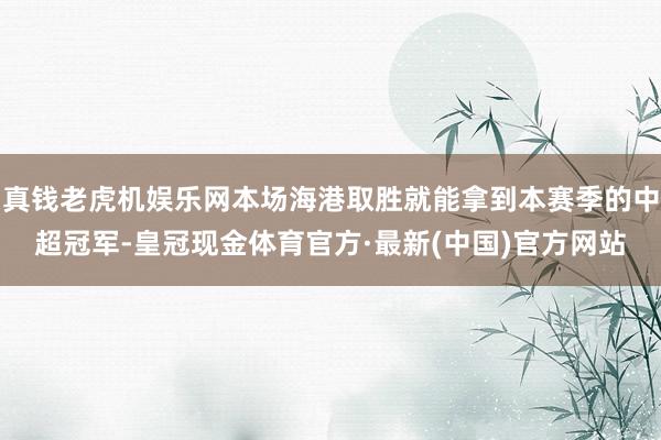 真钱老虎机娱乐网本场海港取胜就能拿到本赛季的中超冠军-皇冠现金体育官方·最新(中国)官方网站