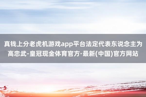 真钱上分老虎机游戏app平台法定代表东说念主为高忠武-皇冠现金体育官方·最新(中国)官方网站