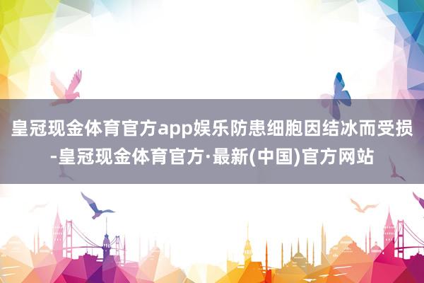 皇冠现金体育官方app娱乐防患细胞因结冰而受损-皇冠现金体育官方·最新(中国)官方网站