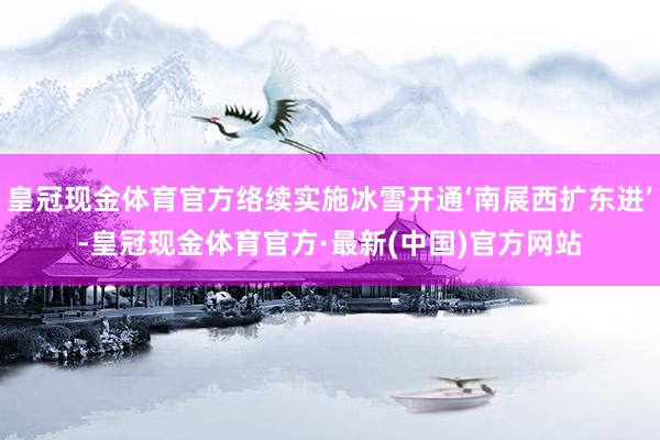 皇冠现金体育官方络续实施冰雪开通‘南展西扩东进’-皇冠现金体育官方·最新(中国)官方网站