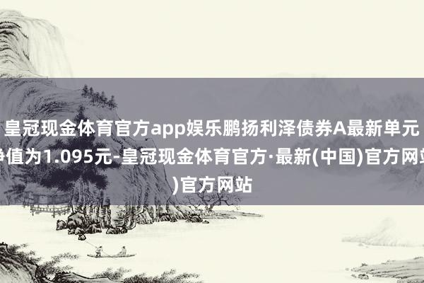 皇冠现金体育官方app娱乐鹏扬利泽债券A最新单元净值为1.095元-皇冠现金体育官方·最新(中国)官方网站